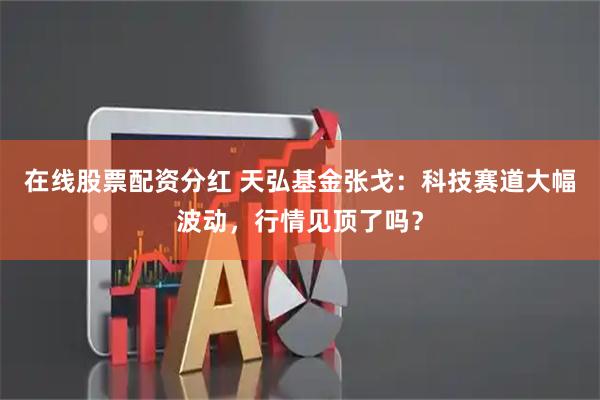 在线股票配资分红 天弘基金张戈：科技赛道大幅波动，行情见顶了吗？