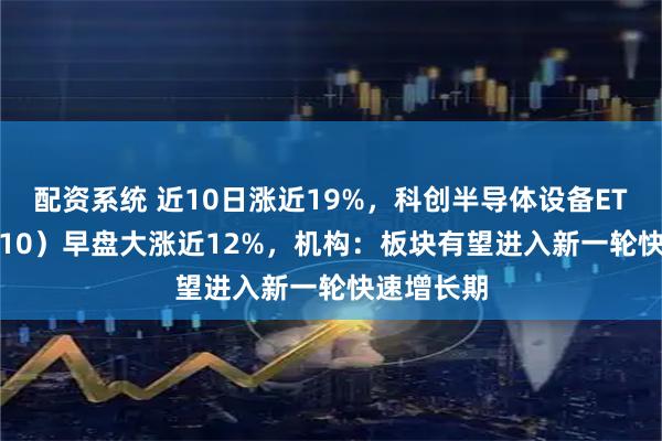 配资系统 近10日涨近19%，科创半导体设备ETF（588710）早盘大涨近12%，机构：板块有望进入新一轮快速增长期