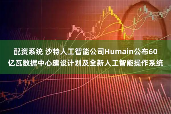 配资系统 沙特人工智能公司Humain公布60亿瓦数据中心建设计划及全新人工智能操作系统