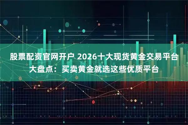 股票配资官网开户 2026十大现货黄金交易平台大盘点：买卖黄金就选这些优质平台