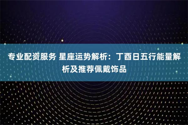 专业配资服务 星座运势解析：丁酉日五行能量解析及推荐佩戴饰品