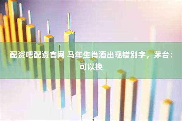 配资吧配资官网 马年生肖酒出现错别字，茅台：可以换
