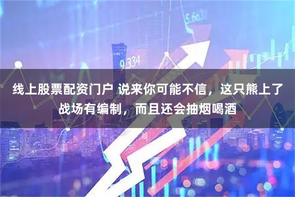 线上股票配资门户 说来你可能不信，这只熊上了战场有编制，而且还会抽烟喝酒