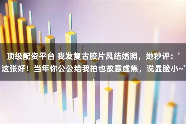 顶级配资平台 我发复古胶片风结婚照，她秒评：'这张好！当年你公公给我拍也故意虚焦，说显脸小~'