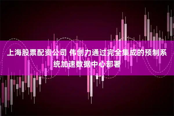 上海股票配资公司 伟创力通过完全集成的预制系统加速数据中心部署