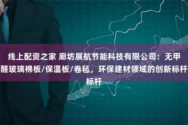 线上配资之家 廊坊展航节能科技有限公司：无甲醛玻璃棉板/保温板/卷毡，环保建材领域的创新标杆