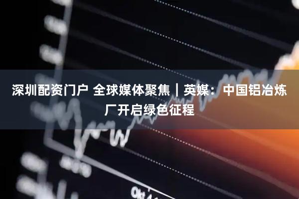 深圳配资门户 全球媒体聚焦︱英媒：中国铝冶炼厂开启绿色征程