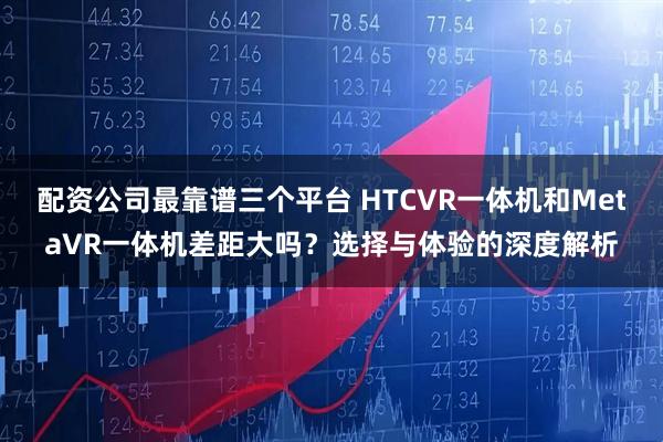 配资公司最靠谱三个平台 HTCVR一体机和MetaVR一体机差距大吗？选择与体验的深度解析