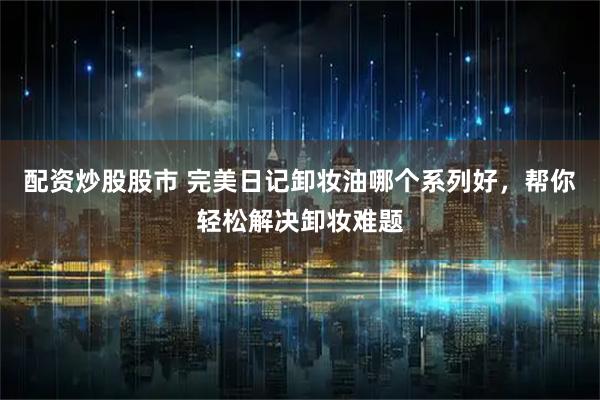 配资炒股股市 完美日记卸妆油哪个系列好，帮你轻松解决卸妆难题