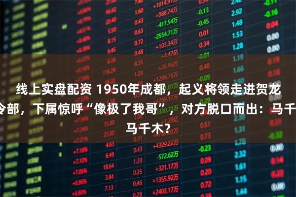 线上实盘配资 1950年成都，起义将领走进贺龙司令部，下属惊呼“像极了我哥”，对方脱口而出：马千木？