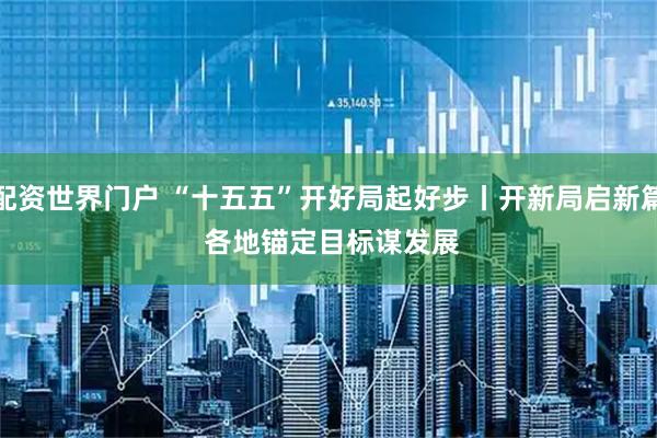 配资世界门户 “十五五”开好局起好步丨开新局启新篇 各地锚定目标谋发展