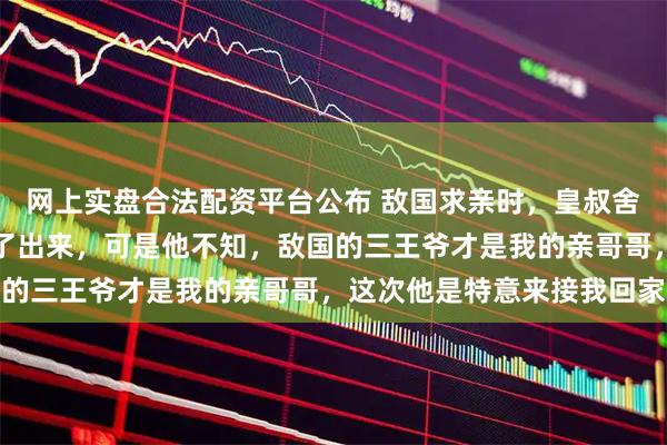 网上实盘合法配资平台公布 敌国求亲时，皇叔舍不得公主远嫁，将我推了出来，可是他不知，敌国的三王爷才是我的亲哥哥，这次他是特意来接我回家