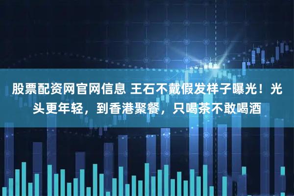 股票配资网官网信息 王石不戴假发样子曝光！光头更年轻，到香港聚餐，只喝茶不敢喝酒