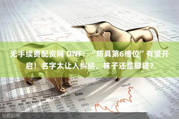 无手续费配资网 DNF：“防具第6槽位”有望开启！名字太让人纠结，袜子还是脚链？
