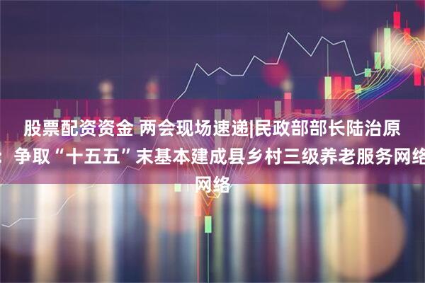 股票配资资金 两会现场速递|民政部部长陆治原：争取“十五五”末基本建成县乡村三级养老服务网络