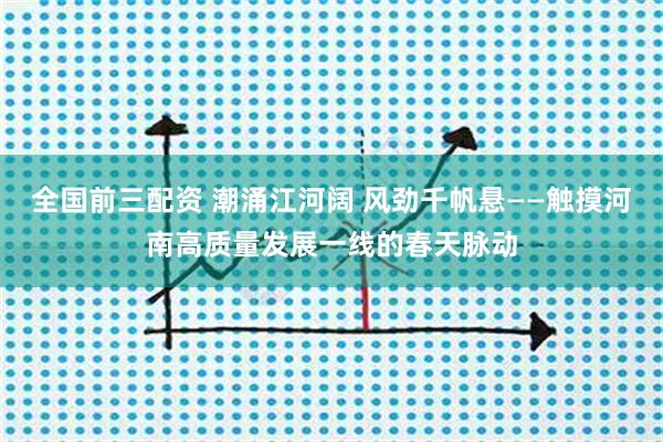 全国前三配资 潮涌江河阔 风劲千帆悬——触摸河南高质量发展一线的春天脉动