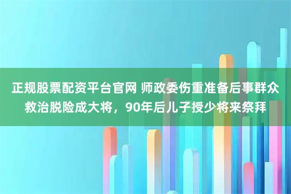 正规股票配资平台官网 师政委伤重准备后事群众救治脱险成大将，90年后儿子授少将来祭拜