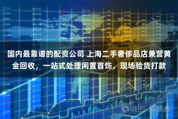 国内最靠谱的配资公司 上海二手奢侈品店兼营黄金回收，一站式处理闲置首饰，现场验货打款