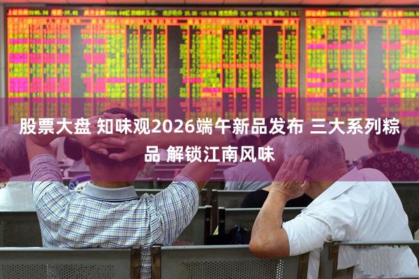 股票大盘 知味观2026端午新品发布 三大系列粽品 解锁江南风味