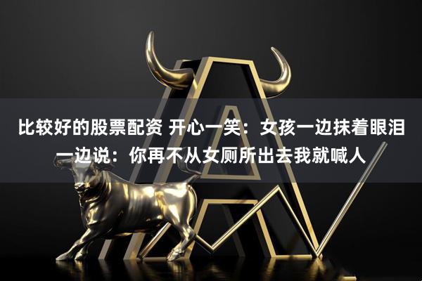 比较好的股票配资 开心一笑:女孩一边抹着眼泪一边说:你再不从女厕所出去我就喊人