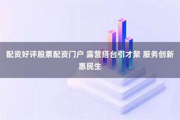 配资好评股票配资门户 露营搭台引才聚 服务创新惠民生