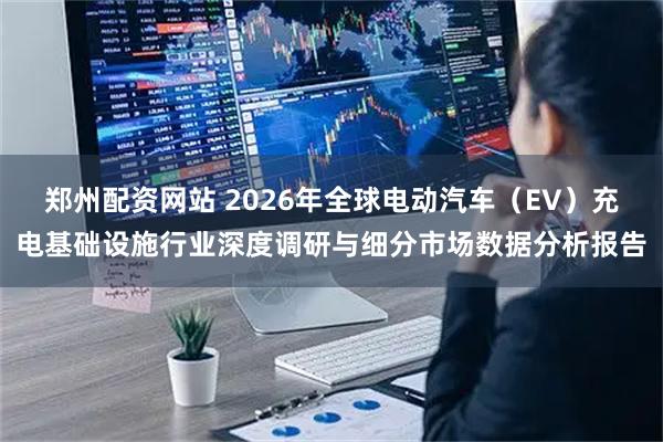 郑州配资网站 2026年全球电动汽车（EV）充电基础设施行业深度调研与细分市场数据分析报告