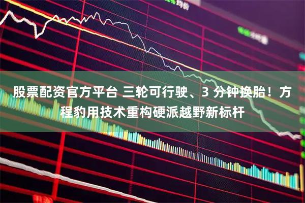 股票配资官方平台 三轮可行驶、3 分钟换胎！方程豹用技术重构硬派越野新标杆