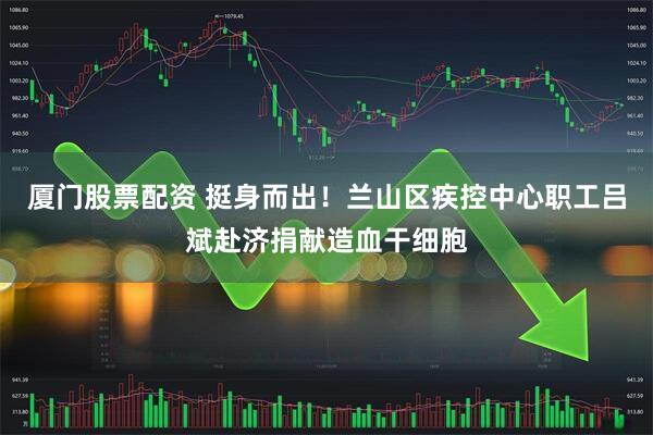 厦门股票配资 挺身而出！兰山区疾控中心职工吕斌赴济捐献造血干细胞